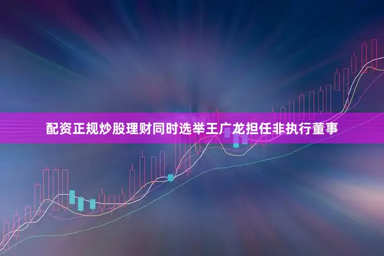 配资正规炒股理财同时选举王广龙担任非执行董事
