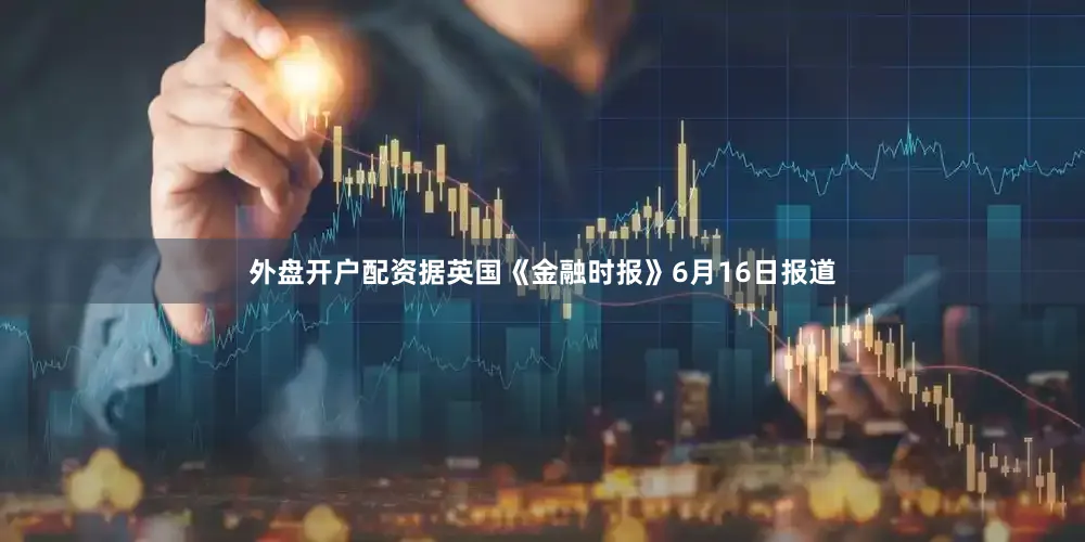 外盘开户配资据英国《金融时报》6月16日报道