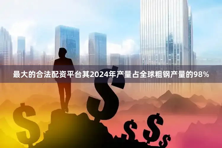 最大的合法配资平台其2024年产量占全球粗钢产量的98%