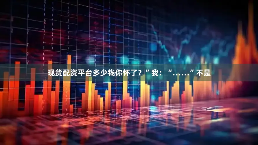 现货配资平台多少钱你怀了？”我：“……”不是