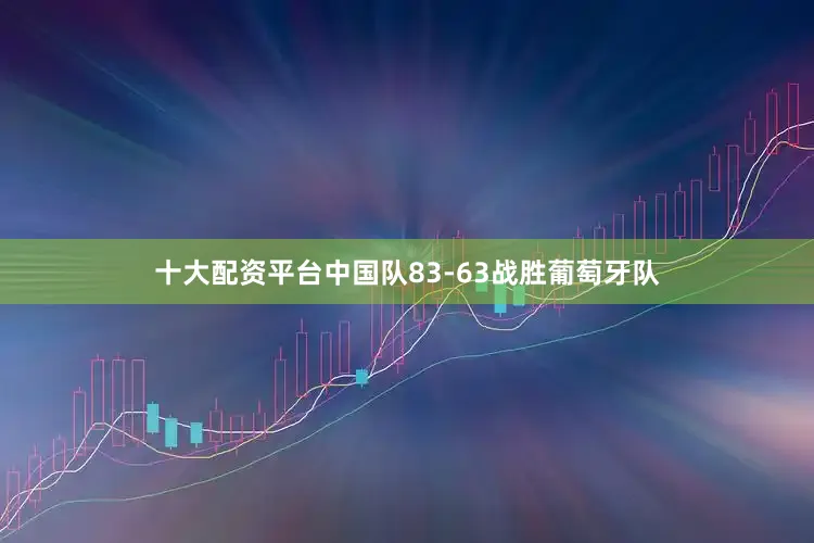 十大配资平台中国队83-63战胜葡萄牙队