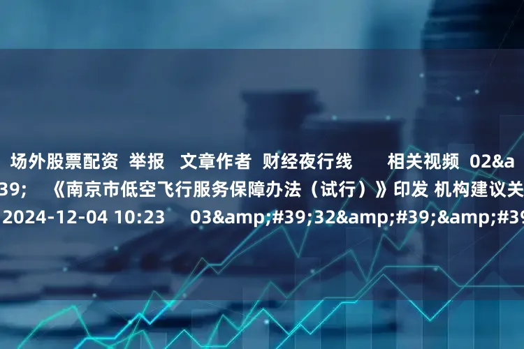 场外股票配资  举报   文章作者  财经夜行线       相关视频  02&#39;49&#39;&#39;    《南京市低空飞行服务保障办法（试行）》印发 机构建议关注相关产业链发展    7 43  2024-12-04 10:23     03&#39;32&#39;&#39;    冰雪经济“点燃”文旅市场 上市公司掘金万亿元赛道