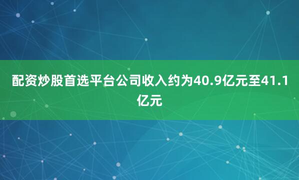 配资炒股首选平台公司收入约为40.9亿元至41.1亿元