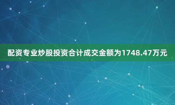 配资专业炒股投资合计成交金额为1748.47万元