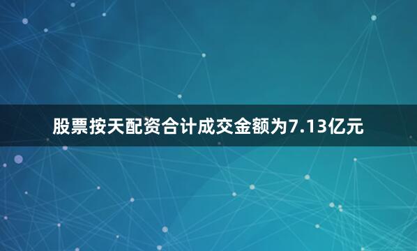 股票按天配资合计成交金额为7.13亿元